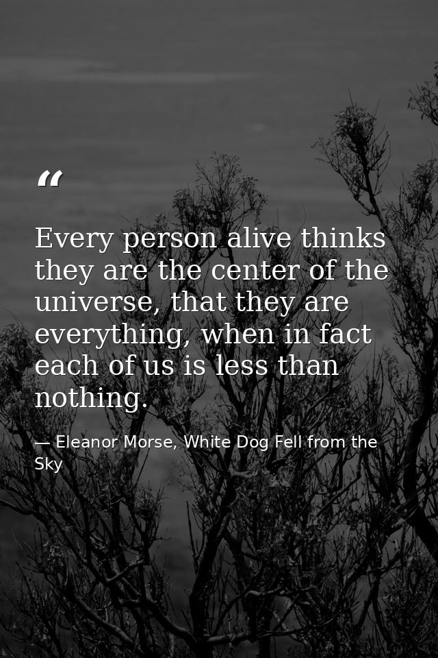 Every person alive thinks they are the center of the universe, that they are everything, when in fact each of us is less — Eleanor Morse, White Dog Fell from the Sky