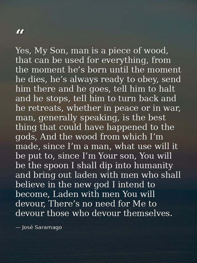 Yes, My Son, man is a piece of wood, that can be used for everything, from the moment he’s born until the moment he dies — José Saramago