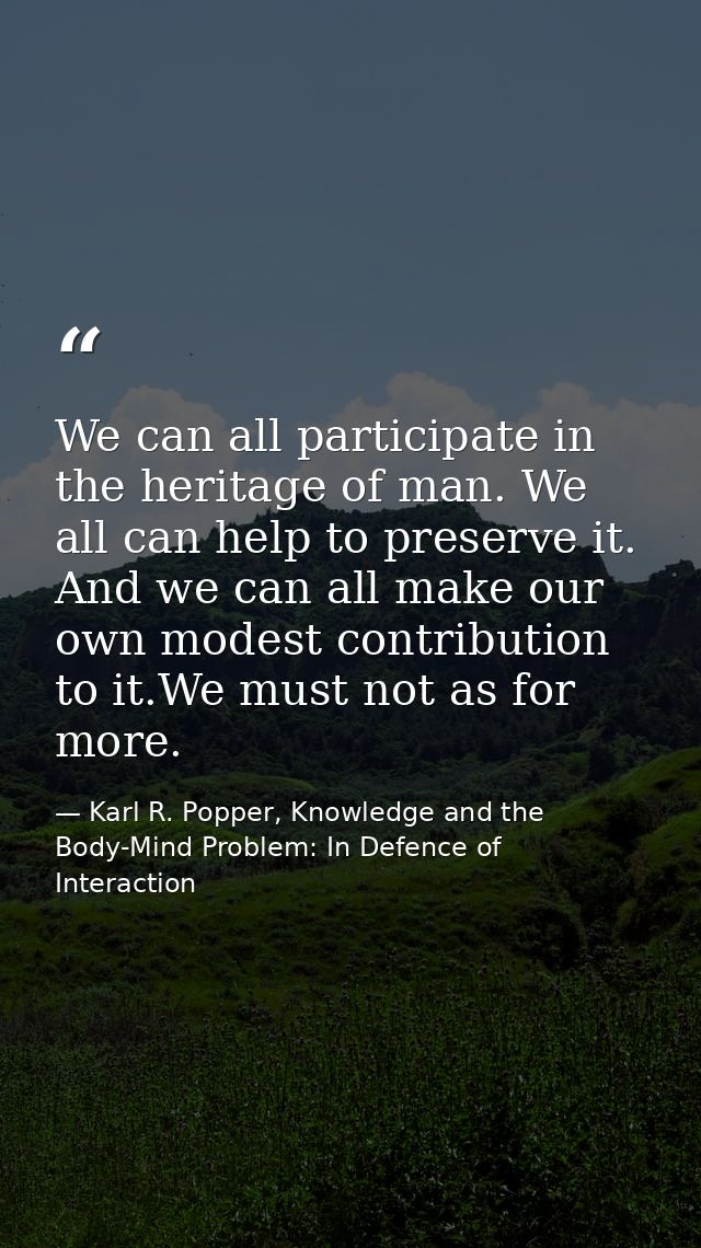 We can all participate in the heritage of man. We all can help to preserve it. And we can all make our own modest contri — Karl R. Popper, Knowledge and the Body-Mind Problem: In Defence of Interaction