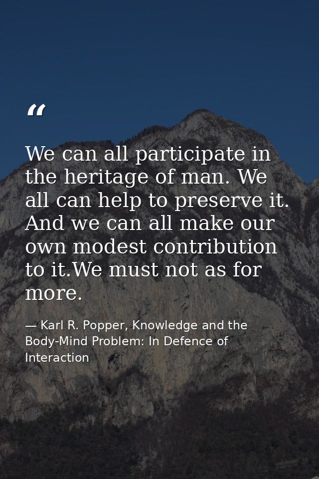 We can all participate in the heritage of man. We all can help to preserve it. And we can all make our own modest contri — Karl R. Popper, Knowledge and the Body-Mind Problem: In Defence of Interaction