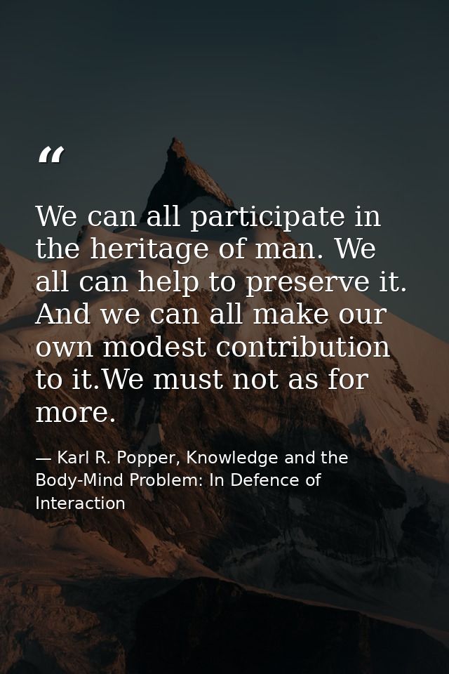 We can all participate in the heritage of man. We all can help to preserve it. And we can all make our own modest contri — Karl R. Popper, Knowledge and the Body-Mind Problem: In Defence of Interaction