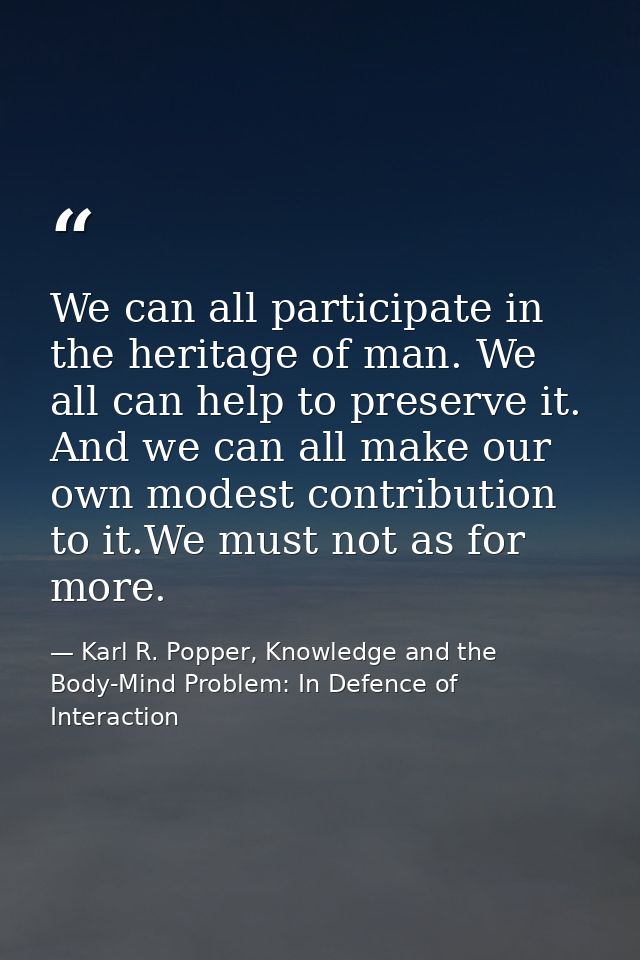 We can all participate in the heritage of man. We all can help to preserve it. And we can all make our own modest contri — Karl R. Popper, Knowledge and the Body-Mind Problem: In Defence of Interaction