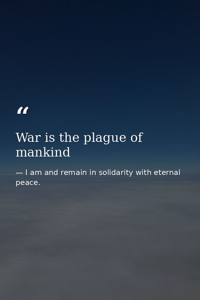 War is the plague of mankind — I am and remain in solidarity with eternal peace.
