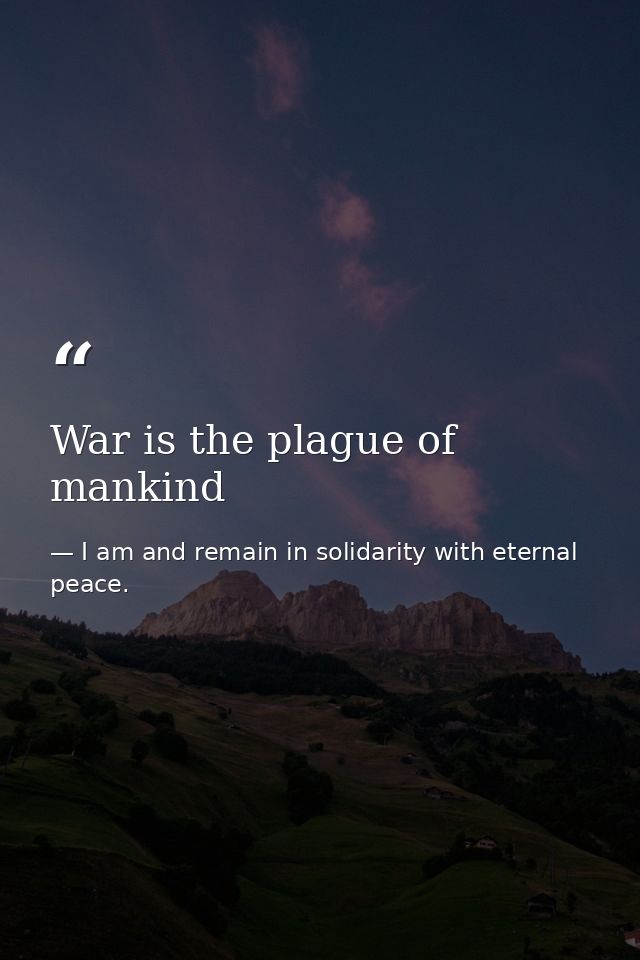 War is the plague of mankind — I am and remain in solidarity with eternal peace.