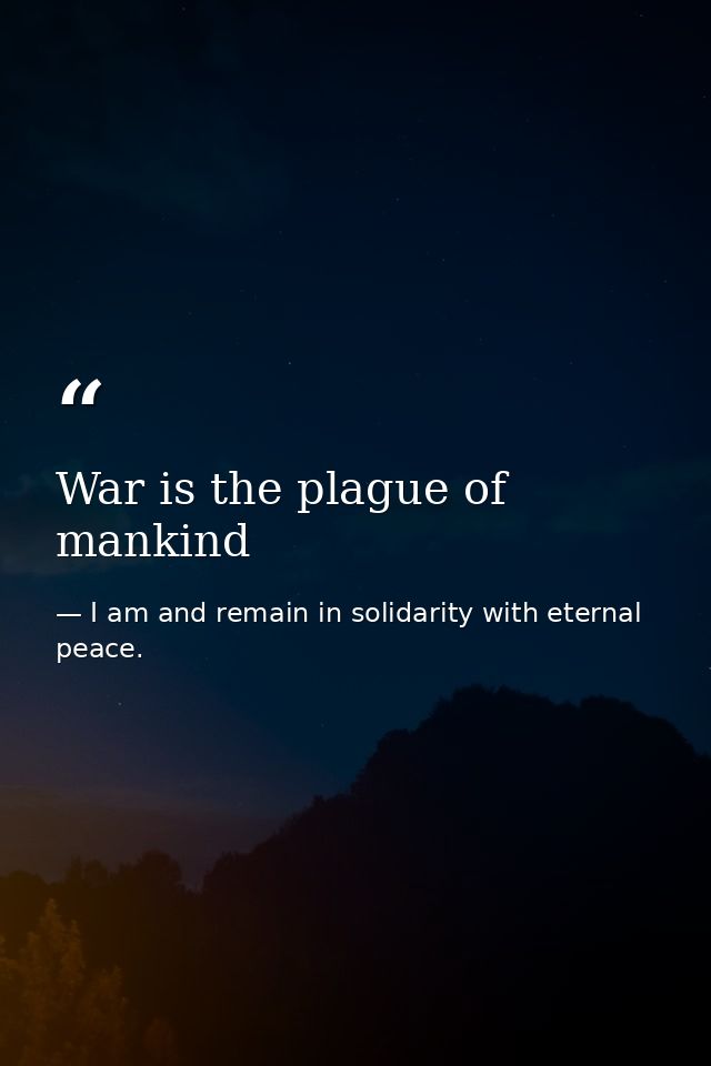 War is the plague of mankind — I am and remain in solidarity with eternal peace.