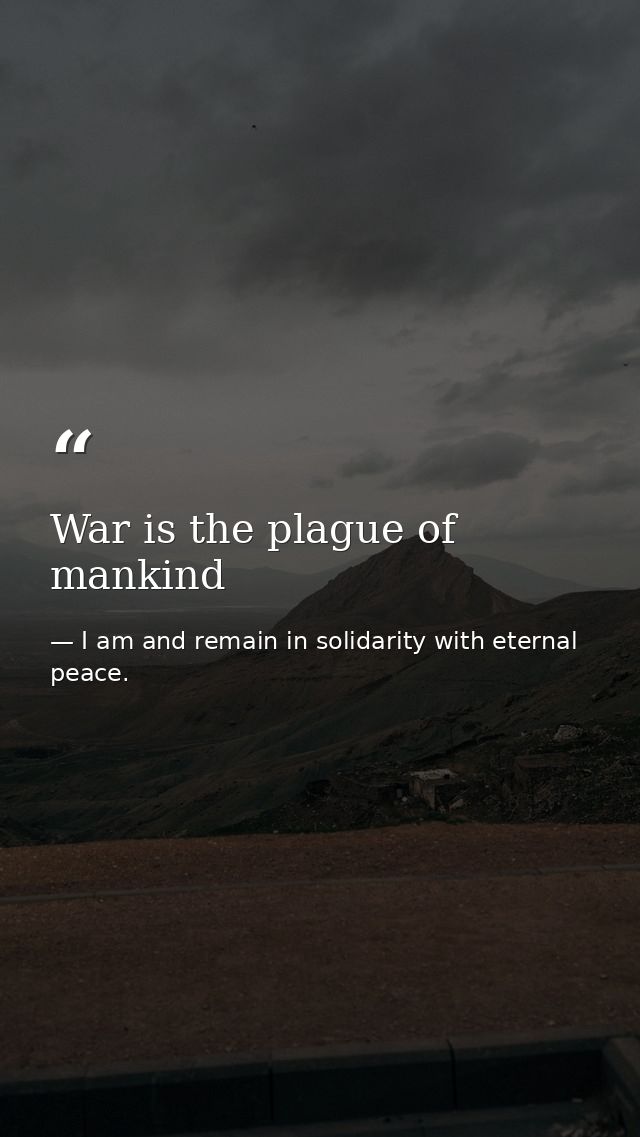 War is the plague of mankind — I am and remain in solidarity with eternal peace.