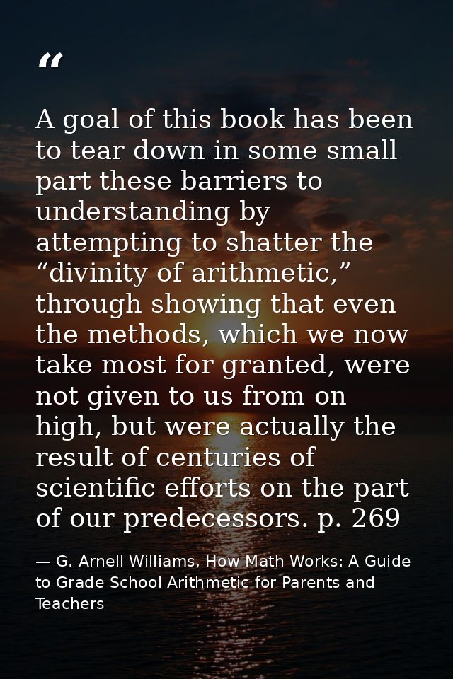 A goal of this book has been to tear down in some small part these barriers to understanding by attempting to shatter th — G. Arnell Williams, How Math Works: A Guide to Grade School Arithmetic for Parents and Teachers