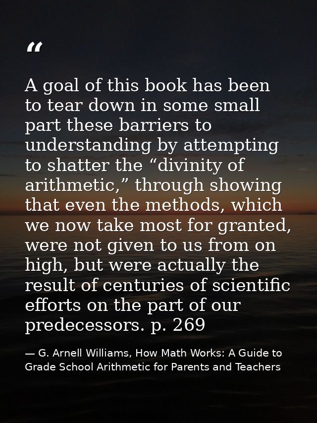 A goal of this book has been to tear down in some small part these barriers to understanding by attempting to shatter th — G. Arnell Williams, How Math Works: A Guide to Grade School Arithmetic for Parents and Teachers