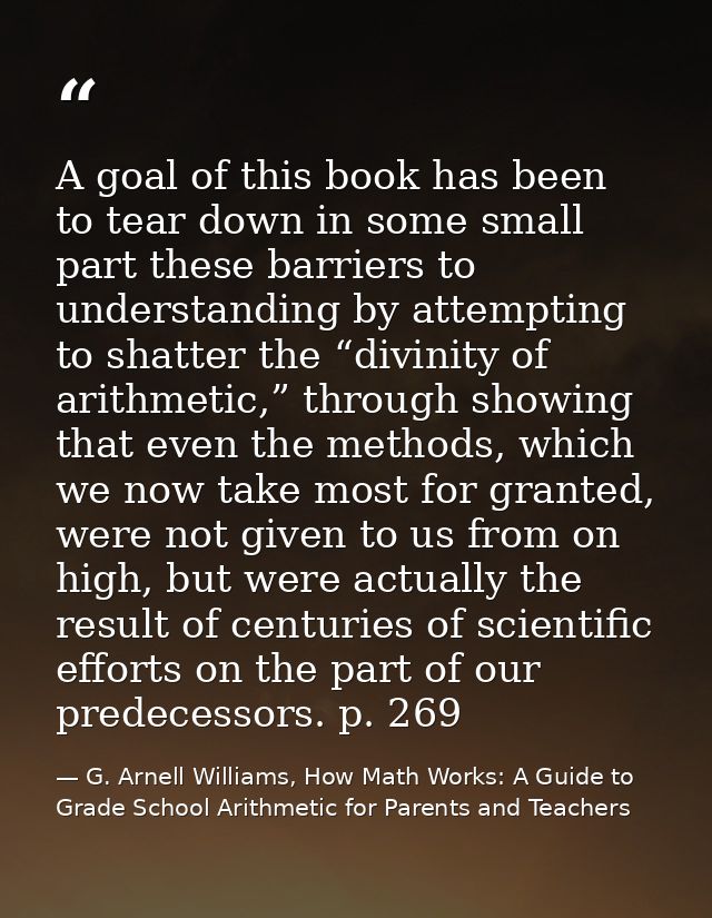 A goal of this book has been to tear down in some small part these barriers to understanding by attempting to shatter th — G. Arnell Williams, How Math Works: A Guide to Grade School Arithmetic for Parents and Teachers