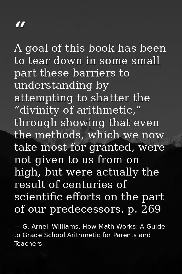 A goal of this book has been to tear down in some small part these barriers to understanding by attempting to shatter th — G. Arnell Williams, How Math Works: A Guide to Grade School Arithmetic for Parents and Teachers