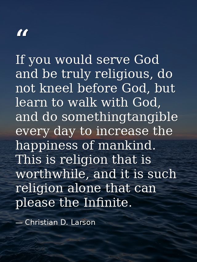 If you would serve God and be truly religious, do not kneel before God, but learn to walk with God, and do somethingtang — Christian D. Larson