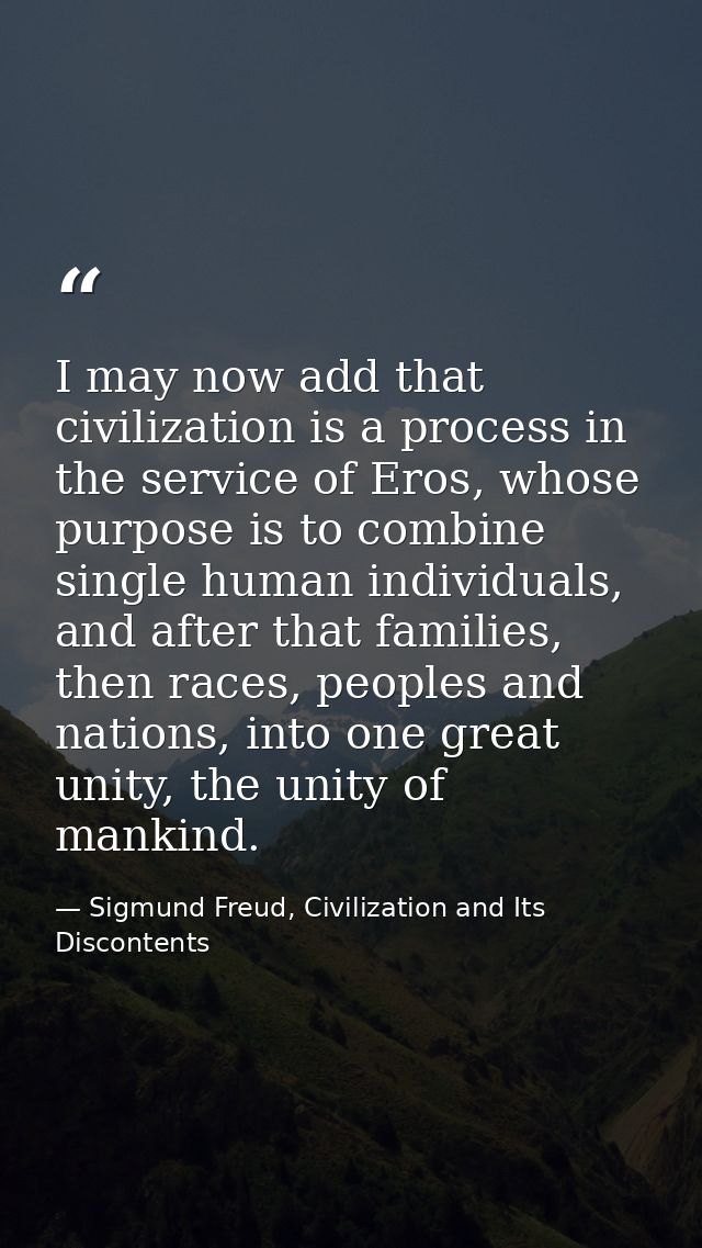 I may now add that civilization is a process in the service of Eros, whose purpose is to combine single human individual — Sigmund Freud, Civilization and Its Discontents