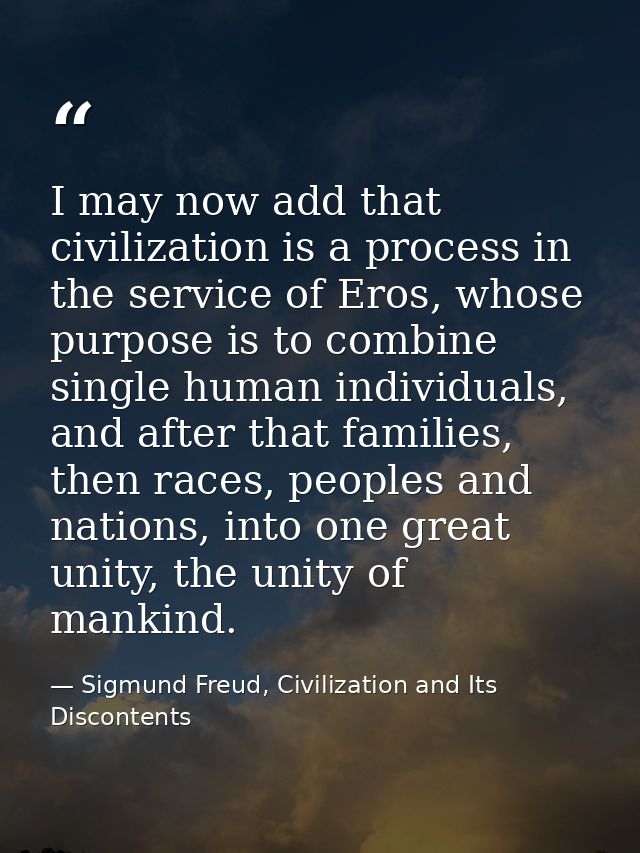 I may now add that civilization is a process in the service of Eros, whose purpose is to combine single human individual — Sigmund Freud, Civilization and Its Discontents