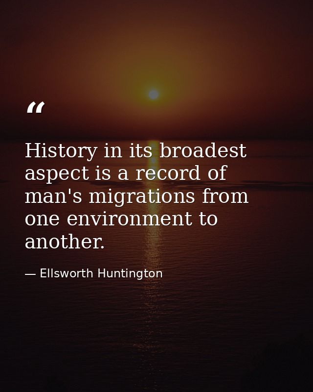 History in its broadest aspect is a record of man's migrations from one environment to another. — Ellsworth Huntington