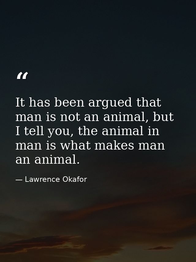 It has been argued that man is not an animal, but I tell you, the animal in man is what makes man an animal. — Lawrence Okafor
