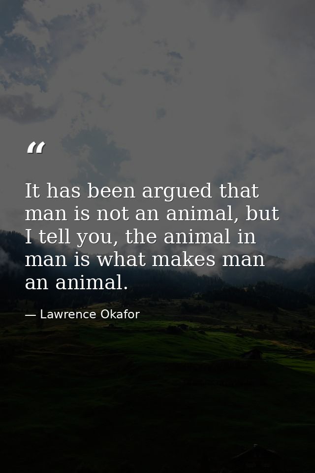 It has been argued that man is not an animal, but I tell you, the animal in man is what makes man an animal. — Lawrence Okafor