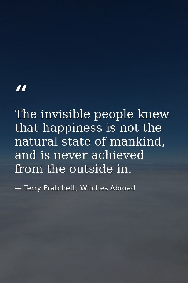 The invisible people knew that happiness is not the natural state of mankind, and is never achieved from the outside in. — Terry Pratchett, Witches Abroad