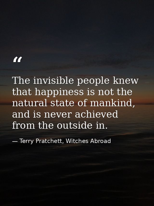The invisible people knew that happiness is not the natural state of mankind, and is never achieved from the outside in. — Terry Pratchett, Witches Abroad