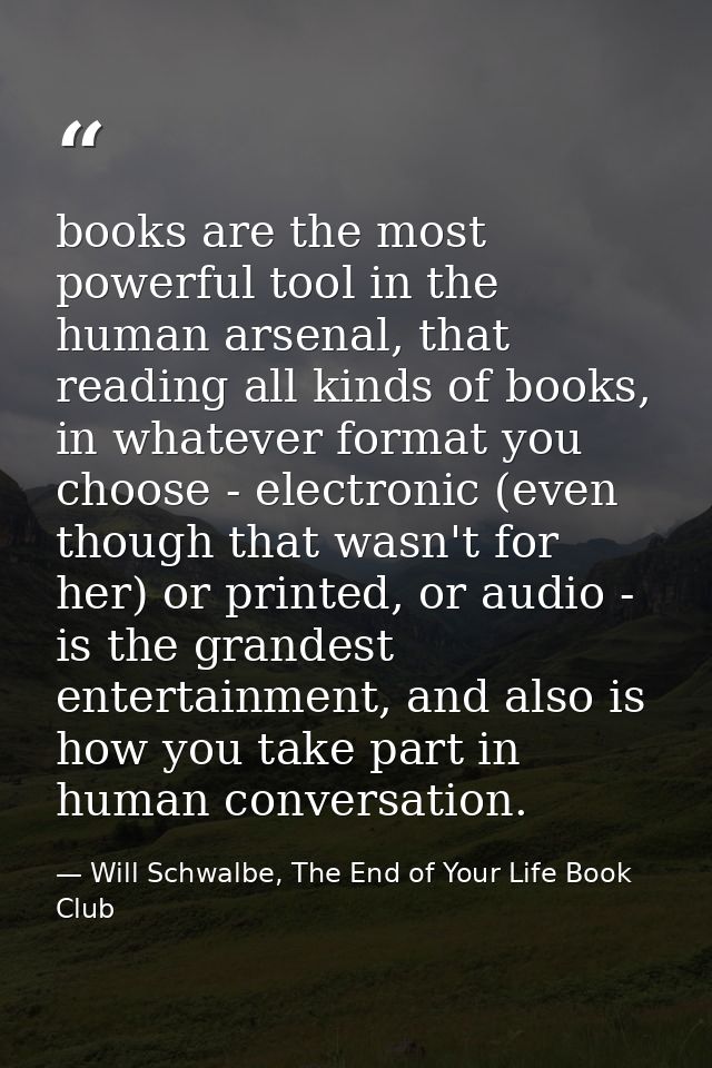 books are the most powerful tool in the human arsenal, that reading all kinds of books, in whatever format you choose -  — Will Schwalbe, The End of Your Life Book Club