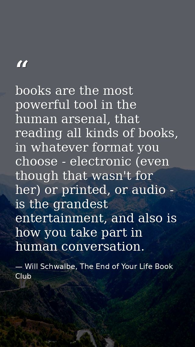 books are the most powerful tool in the human arsenal, that reading all kinds of books, in whatever format you choose -  — Will Schwalbe, The End of Your Life Book Club