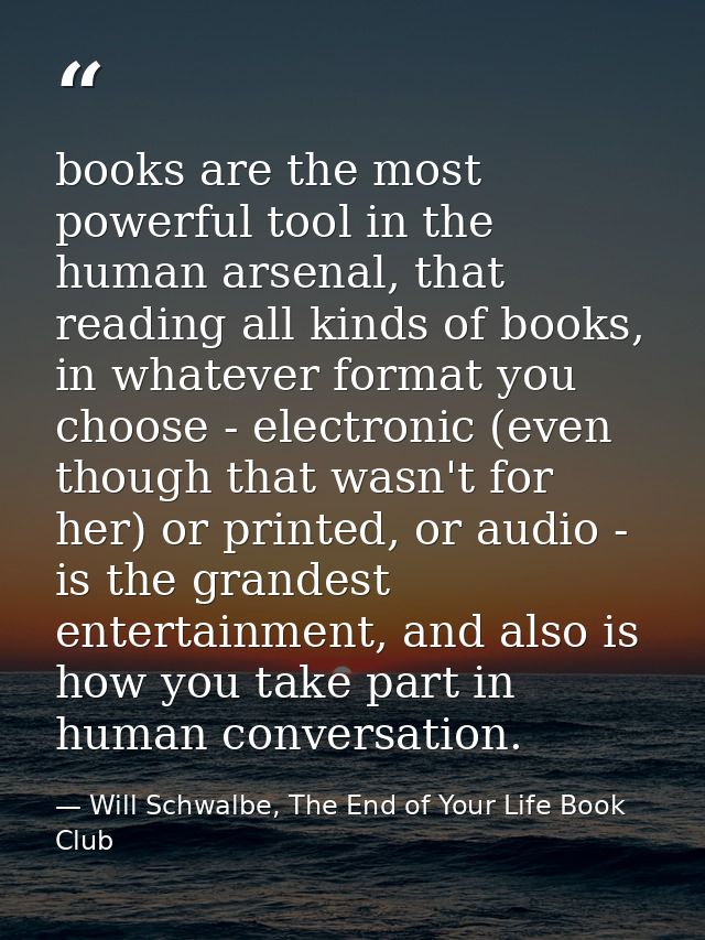 books are the most powerful tool in the human arsenal, that reading all kinds of books, in whatever format you choose -  — Will Schwalbe, The End of Your Life Book Club