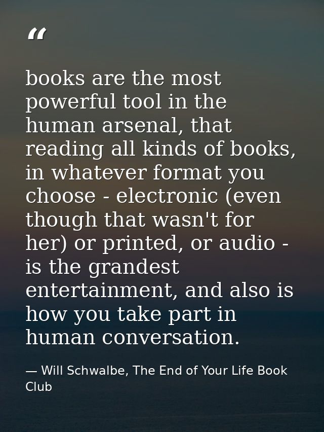 books are the most powerful tool in the human arsenal, that reading all kinds of books, in whatever format you choose -  — Will Schwalbe, The End of Your Life Book Club