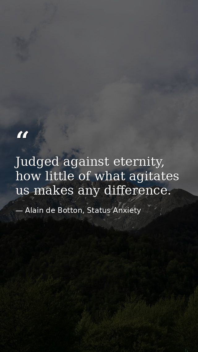 Judged against eternity, how little of what agitates us makes any difference. — Alain de Botton, Status Anxiety