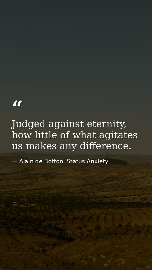 Judged against eternity, how little of what agitates us makes any difference. — Alain de Botton, Status Anxiety