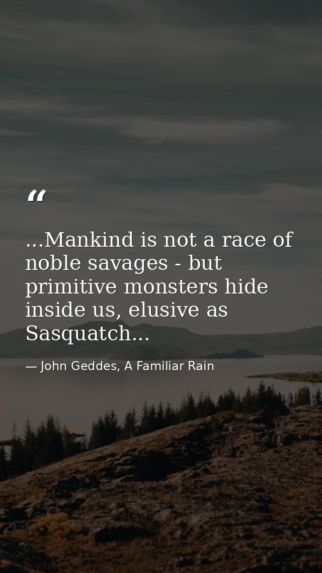 ...Mankind is not a race of noble savages - but primitive monsters hide inside us, elusive as Sasquatch... — John Geddes, A Familiar Rain