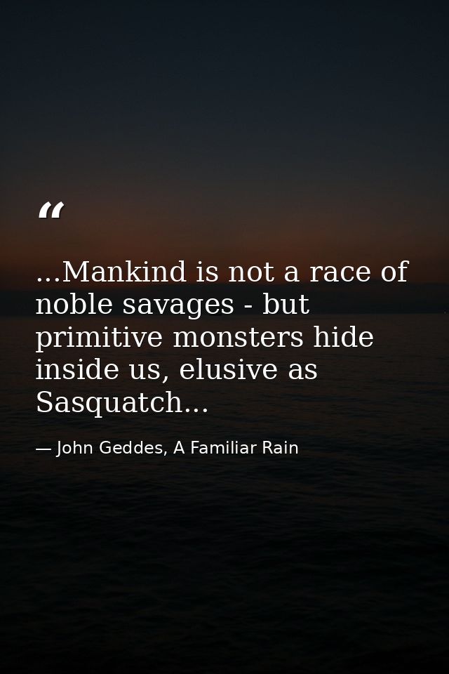 ...Mankind is not a race of noble savages - but primitive monsters hide inside us, elusive as Sasquatch... — John Geddes, A Familiar Rain