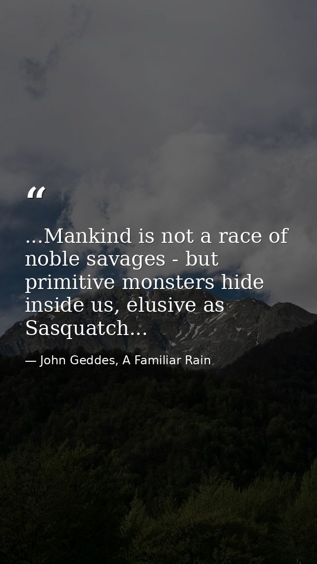 ...Mankind is not a race of noble savages - but primitive monsters hide inside us, elusive as Sasquatch... — John Geddes, A Familiar Rain