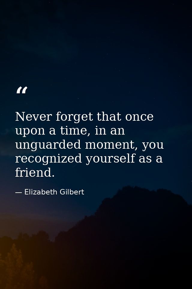 Never forget that once upon a time, in an unguarded moment, you recognized yourself as a friend. — Elizabeth Gilbert