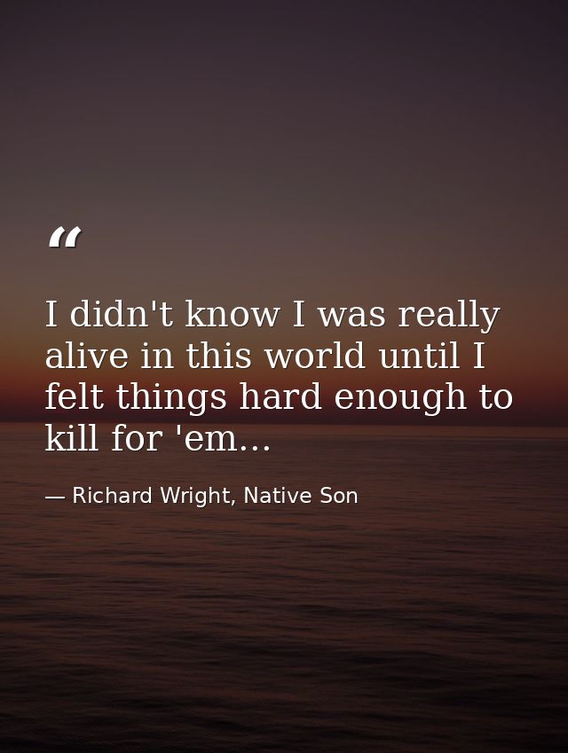 I didn't know I was really alive in this world until I felt things hard enough to kill for 'em... — Richard Wright, Native Son