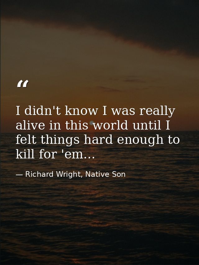I didn't know I was really alive in this world until I felt things hard enough to kill for 'em... — Richard Wright, Native Son
