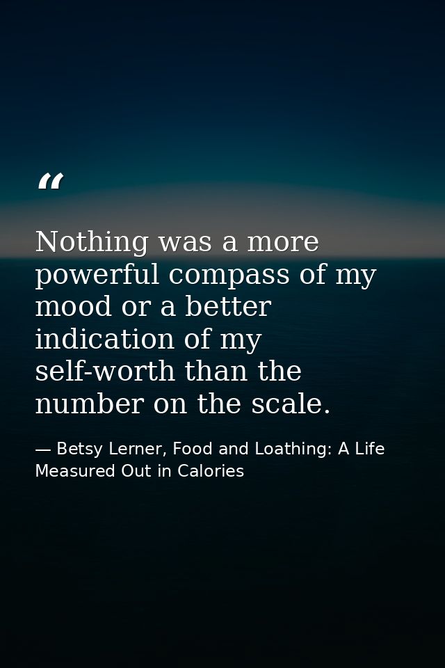 Nothing was a more powerful compass of my mood or a better indication of my self-worth than the number on the scale. — Betsy Lerner, Food and Loathing: A Life Measured Out in Calories