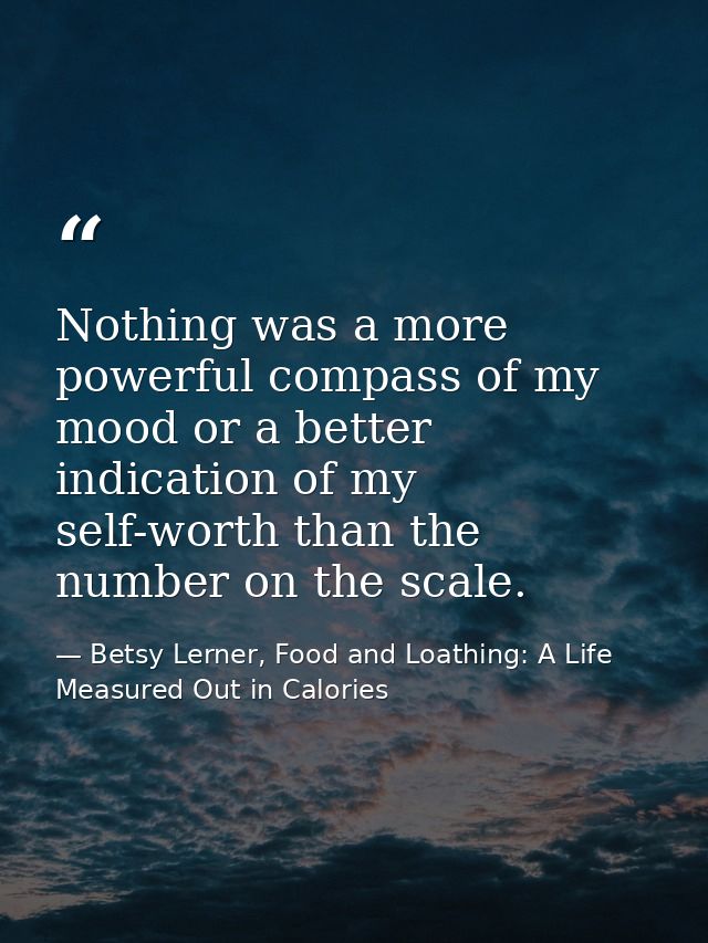 Nothing was a more powerful compass of my mood or a better indication of my self-worth than the number on the scale. — Betsy Lerner, Food and Loathing: A Life Measured Out in Calories