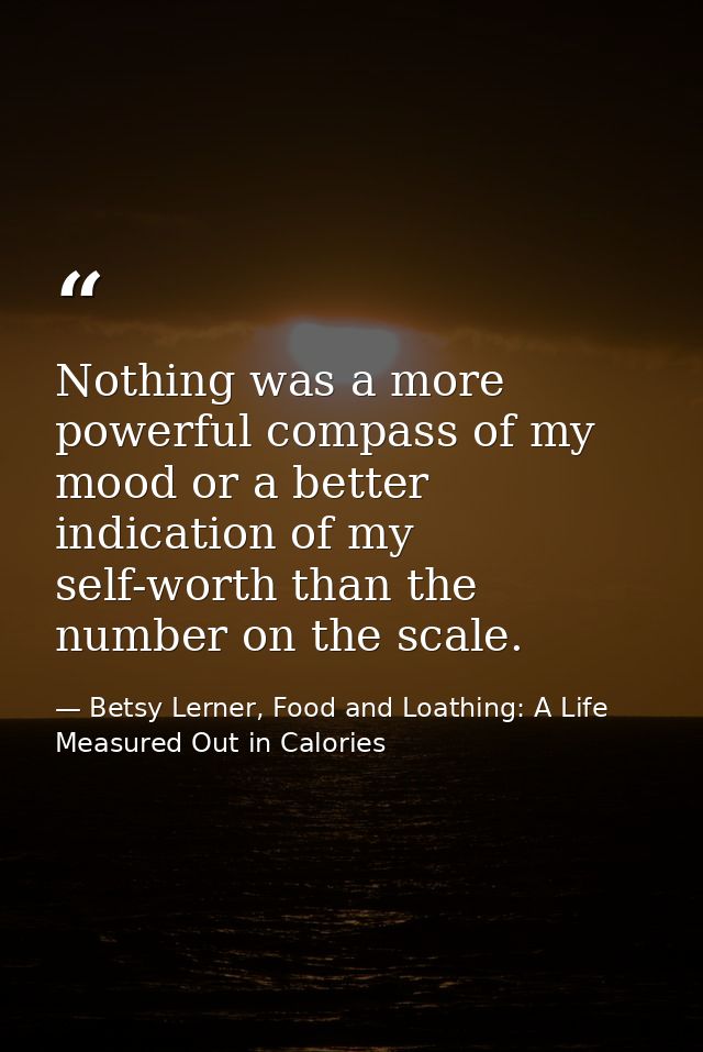 Nothing was a more powerful compass of my mood or a better indication of my self-worth than the number on the scale. — Betsy Lerner, Food and Loathing: A Life Measured Out in Calories