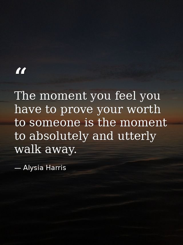 The moment you feel you have to prove your worth to someone is the moment to absolutely and utterly walk away. — Alysia Harris