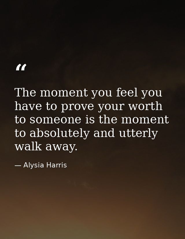The moment you feel you have to prove your worth to someone is the moment to absolutely and utterly walk away. — Alysia Harris