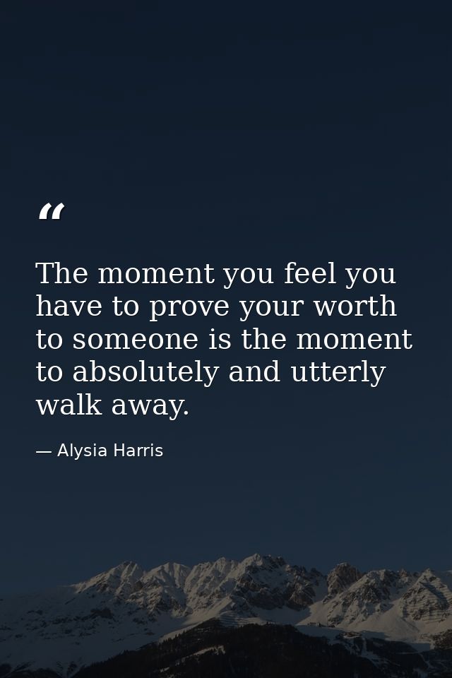 The moment you feel you have to prove your worth to someone is the moment to absolutely and utterly walk away. — Alysia Harris