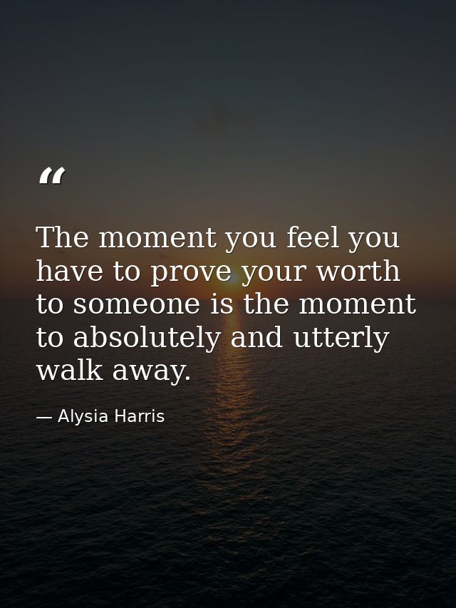 The moment you feel you have to prove your worth to someone is the moment to absolutely and utterly walk away. — Alysia Harris
