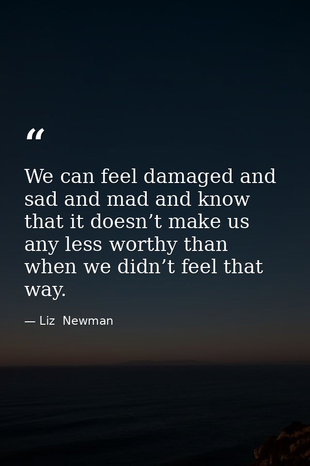 We can feel damaged and sad and mad and know that it doesn’t make us any less worthy than when we didn’t feel that way. — Liz  Newman