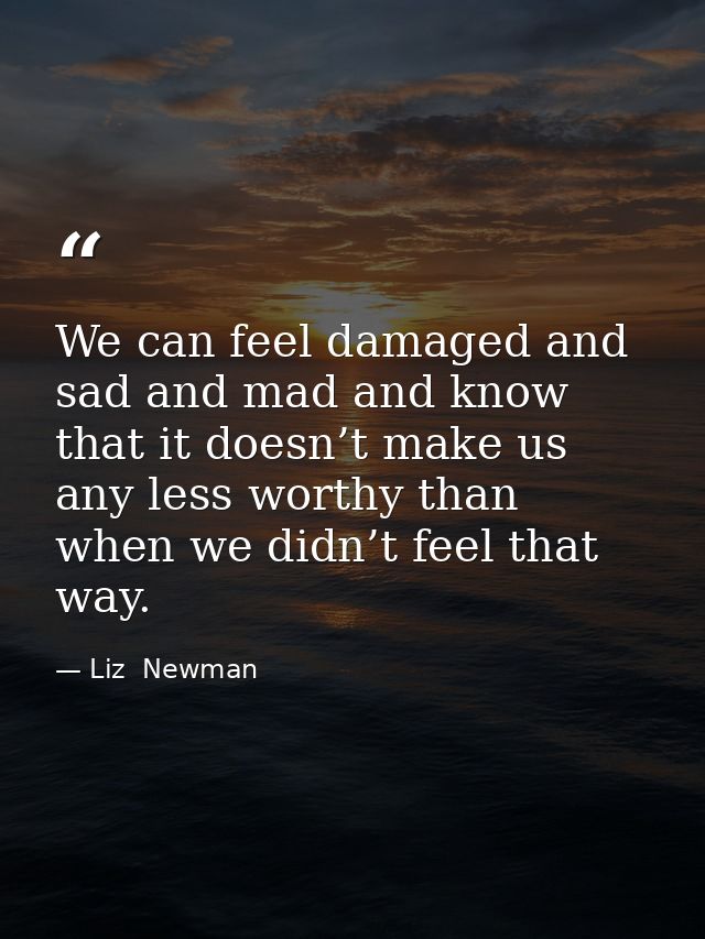 We can feel damaged and sad and mad and know that it doesn’t make us any less worthy than when we didn’t feel that way. — Liz  Newman