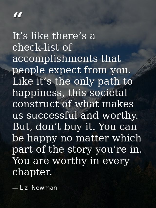 It’s like there’s a check-list of accomplishments that people expect from you. Like it’s the only path to happiness, thi — Liz  Newman