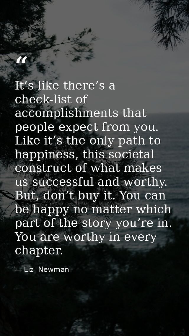 It’s like there’s a check-list of accomplishments that people expect from you. Like it’s the only path to happiness, thi — Liz  Newman