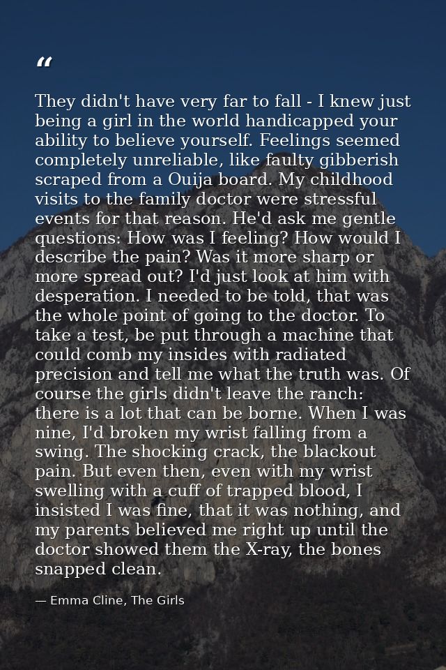They didn't have very far to fall - I knew just being a girl in the world handicapped your ability to believe yourself.  — Emma Cline, The Girls