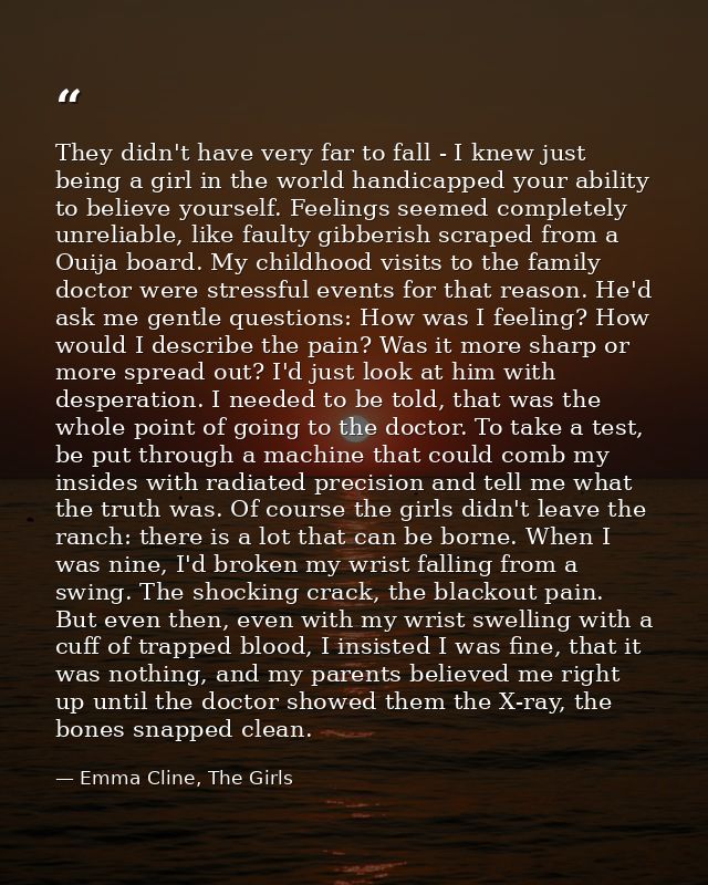 They didn't have very far to fall - I knew just being a girl in the world handicapped your ability to believe yourself.  — Emma Cline, The Girls