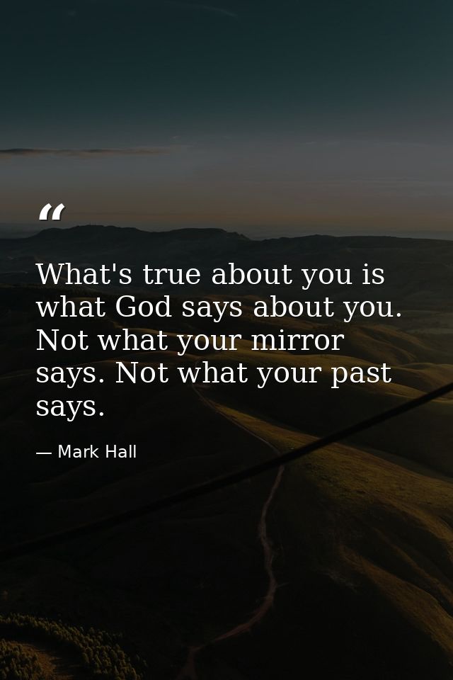 What's true about you is what God says about you. Not what your mirror says. Not what your past says. — Mark Hall