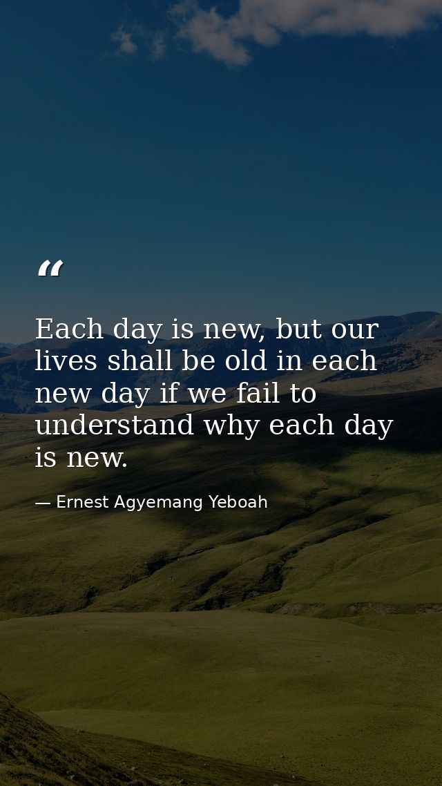 Each day is new, but our lives shall be old in each new day if we fail to understand why each day is new. — Ernest Agyemang Yeboah