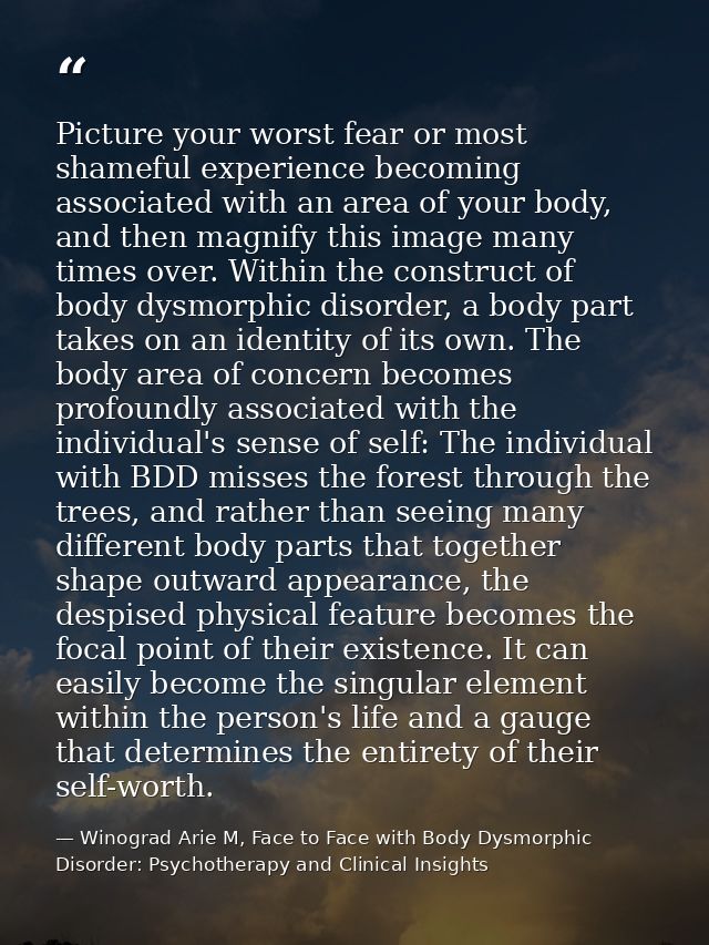 Picture your worst fear or most shameful experience becoming associated with an area of your body, and then magnify this — Winograd Arie M, Face to Face with Body Dysmorphic Disorder: Psychotherapy and Clinical Insights